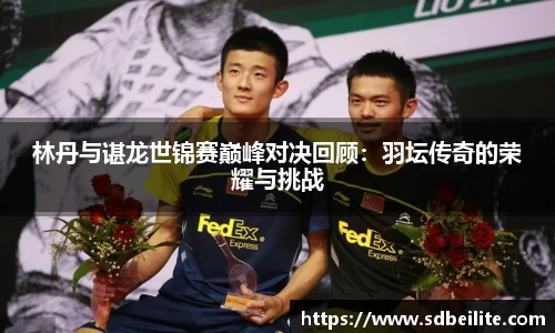 林丹与谌龙世锦赛巅峰对决回顾：羽坛传奇的荣耀与挑战